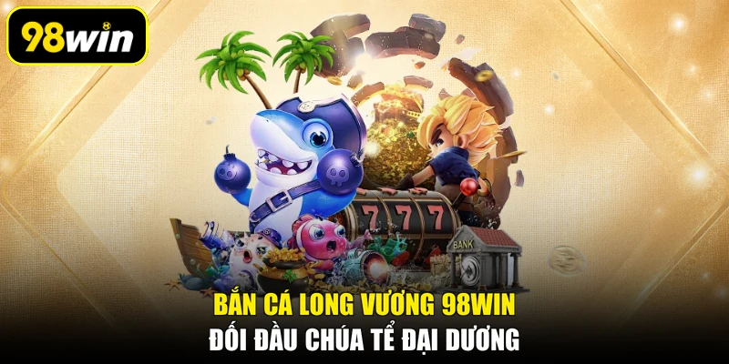 Bắn Cá Long Vương 98WIN: Đối Đầu Chúa Tể Đại Dương